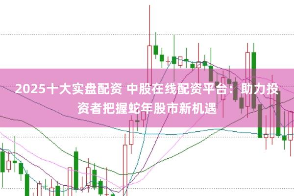 2025十大实盘配资 中股在线配资平台：助力投资者把握蛇年股市新机遇