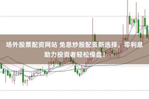场外股票配资网站 免息炒股配资新选择，零利息助力投资者轻松操盘！