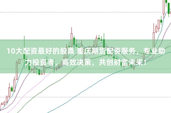 10大配资最好的股票 重庆期货配资服务，专业助力投资者，高效决策，共创财富未来！