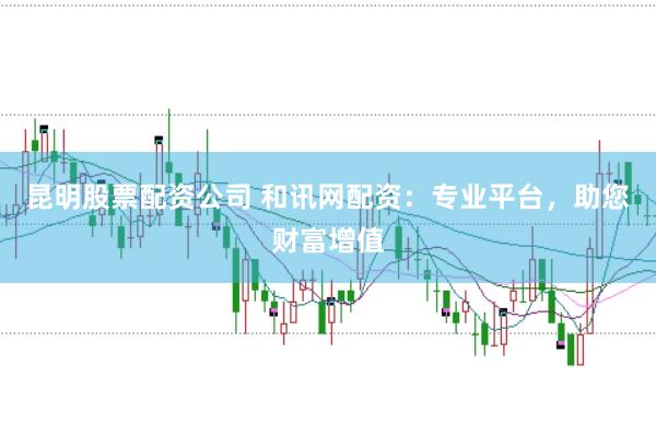 昆明股票配资公司 和讯网配资：专业平台，助您财富增值