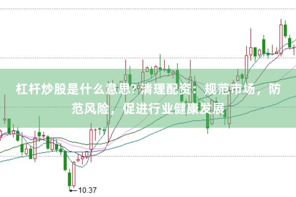 杠杆炒股是什么意思? 清理配资：规范市场，防范风险，促进行业健康发展