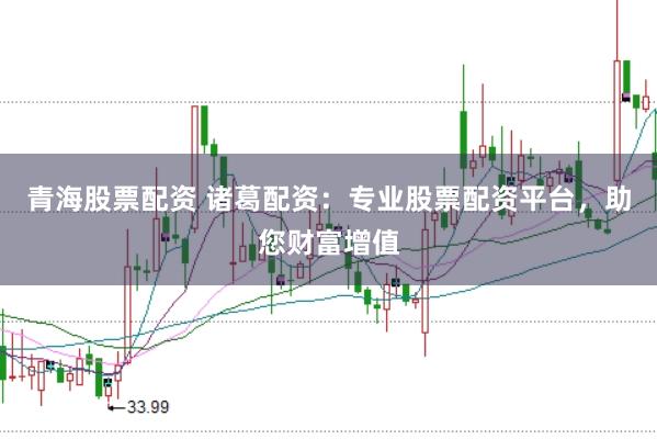 青海股票配资 诸葛配资：专业股票配资平台，助您财富增值