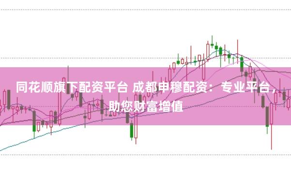 同花顺旗下配资平台 成都申穆配资：专业平台，助您财富增值
