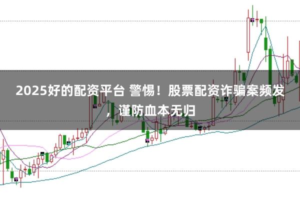 2025好的配资平台 警惕！股票配资诈骗案频发，谨防血本无归