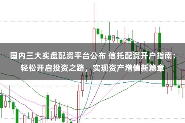 国内三大实盘配资平台公布 信托配资开户指南：轻松开启投资之路，实现资产增值新篇章