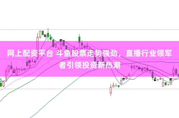网上配资平台 斗鱼股票走势强劲，直播行业领军者引领投资新热潮