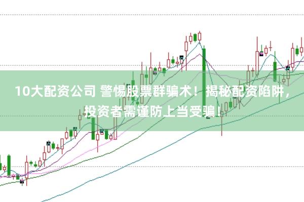 10大配资公司 警惕股票群骗术！揭秘配资陷阱，投资者需谨防上当受骗！