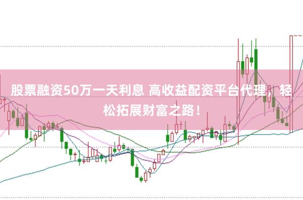 股票融资50万一天利息 高收益配资平台代理,轻松拓展财富之路!