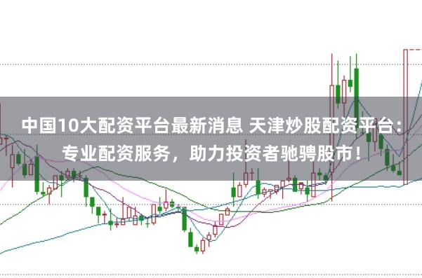 中国10大配资平台最新消息 天津炒股配资平台：专业配资服务，助力投资者驰骋股市！