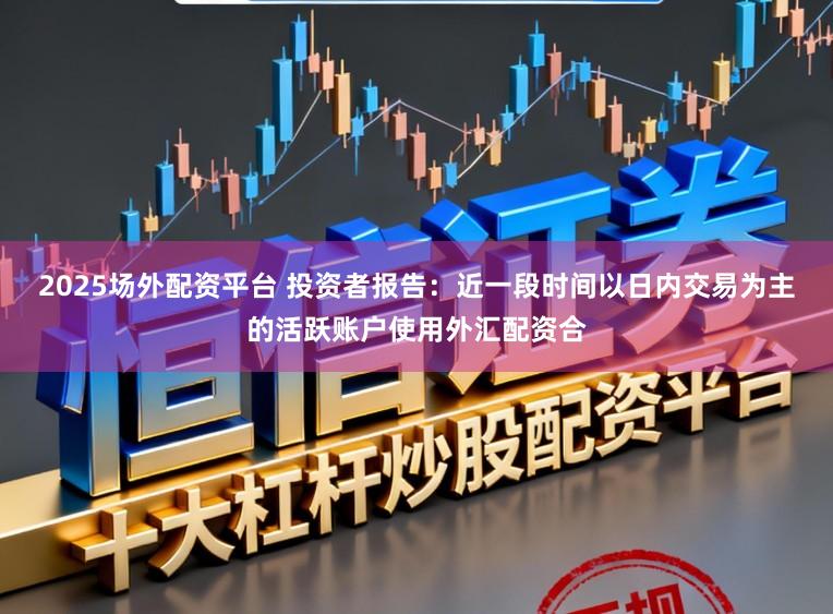 2025场外配资平台 投资者报告：近一段时间以日内交易为主的活跃账户使用外汇配资合