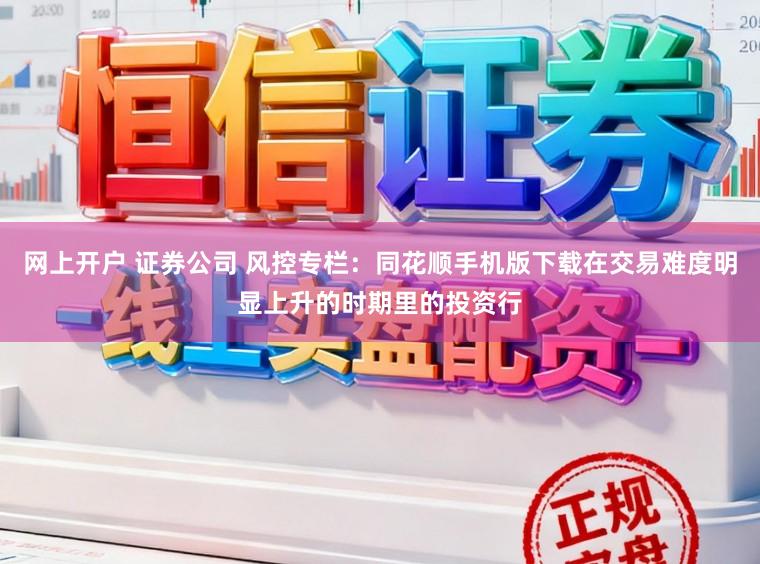 网上开户 证券公司 风控专栏：同花顺手机版下载在交易难度明显上升的时期里的投资行