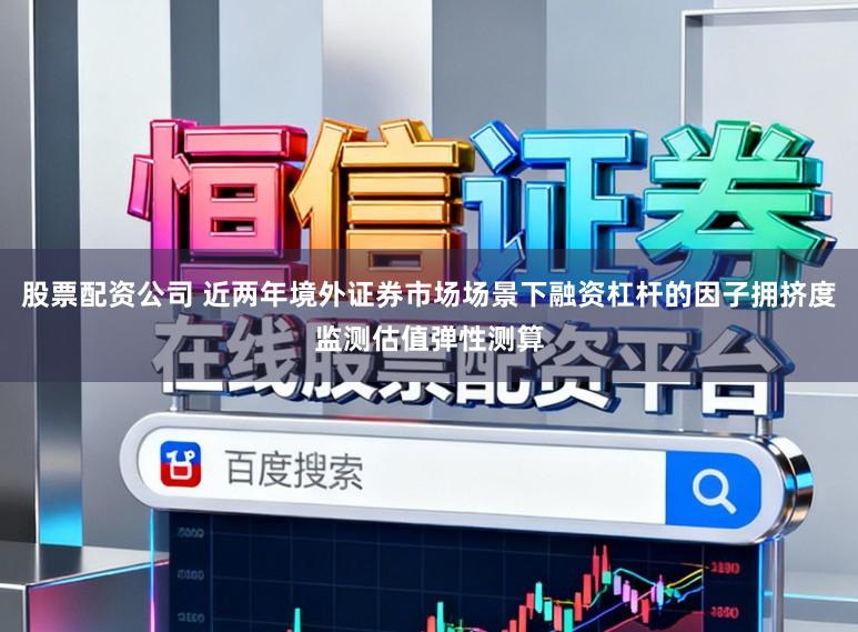 股票配资公司 近两年境外证券市场场景下融资杠杆的因子拥挤度监测估值弹性测算