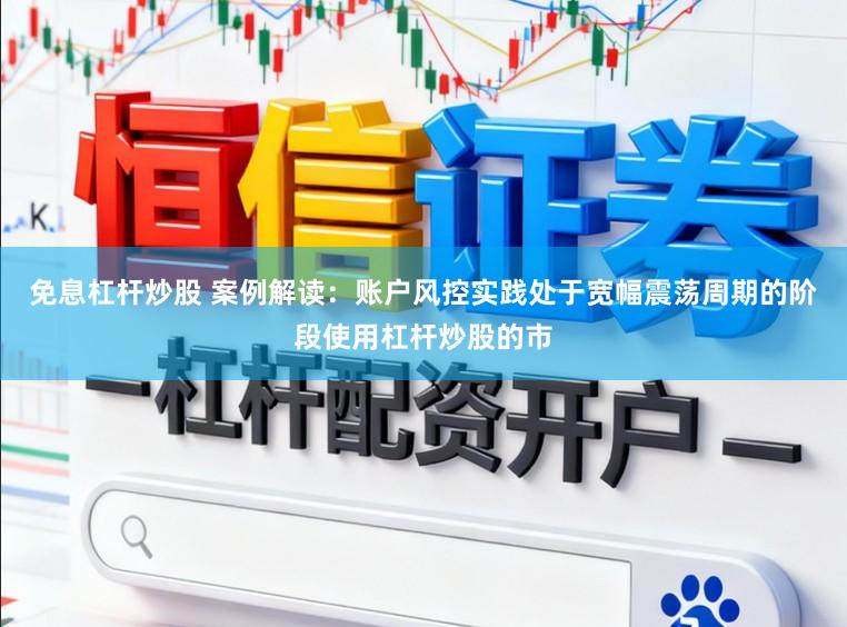 免息杠杆炒股 案例解读：账户风控实践处于宽幅震荡周期的阶段使用杠杆炒股的市