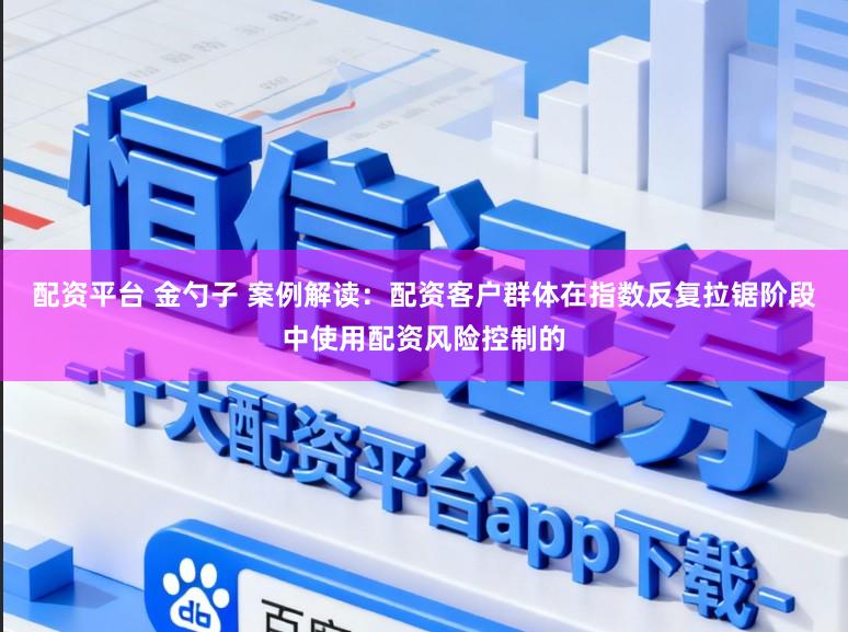 配资平台 金勺子 案例解读：配资客户群体在指数反复拉锯阶段中使用配资风险控制的