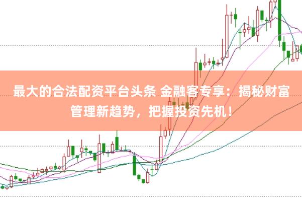 最大的合法配资平台头条 金融客专享：揭秘财富管理新趋势，把握投资先机！