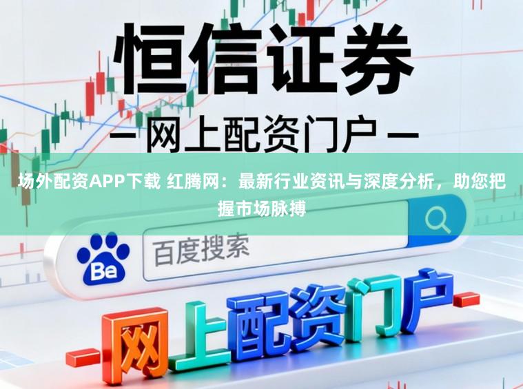 场外配资APP下载 红腾网：最新行业资讯与深度分析，助您把握市场脉搏